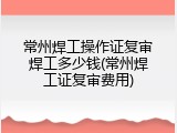常州焊工操作证复审焊工多少钱(常州焊工证复审费用)