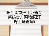 阳江南京焊工证查询系统官方网站(阳江焊工证查询)