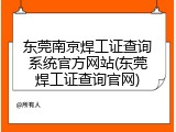 东莞南京焊工证查询系统官方网站(东莞焊工证查询官网)