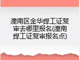潼南区金华焊工证复审去哪里报名(潼南焊工证复审报名点)