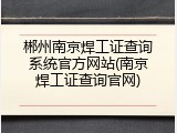 郴州南京焊工证查询系统官方网站(南京焊工证查询官网)