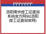 洛阳南京焊工证查询系统官方网站(洛阳焊工证查询官网)