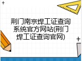 荆门南京焊工证查询系统官方网站(荆门焊工证查询官网)