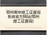 鄂州南京焊工证查询系统官方网站(鄂州焊工证查询)