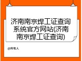 济南南京焊工证查询系统官方网站(济南南京焊工证查询)