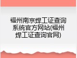 福州南京焊工证查询系统官方网站(福州焊工证查询官网)