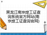 黑龙江南京焊工证查询系统官方网站(南京焊工证查询官网)
