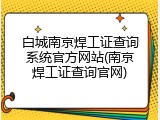 白城南京焊工证查询系统官方网站(南京焊工证查询官网)