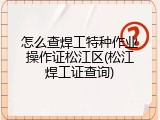 怎么查焊工特种作业操作证松江区(松江焊工证查询)