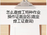 怎么查焊工特种作业操作证嘉定区(嘉定焊工证查询)