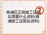 青浦区正规焊工证报名需要什么资料(青浦焊工证报名资料)
