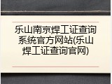 乐山南京焊工证查询系统官方网站(乐山焊工证查询官网)