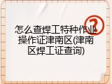 怎么查焊工特种作业操作证津南区(津南区焊工证查询)