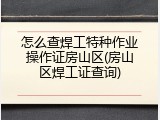 怎么查焊工特种作业操作证房山区(房山区焊工证查询)
