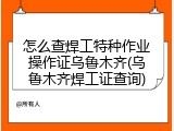 怎么查焊工特种作业操作证乌鲁木齐(乌鲁木齐焊工证查询)