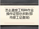 怎么查焊工特种作业操作证鄂尔多斯(鄂市焊工证查询)