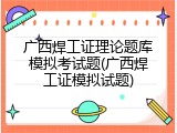 广西焊工证理论题库模拟考试题(广西焊工证模拟试题)
