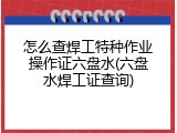 怎么查焊工特种作业操作证六盘水(六盘水焊工证查询)