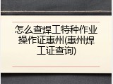 怎么查焊工特种作业操作证惠州(惠州焊工证查询)