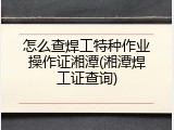怎么查焊工特种作业操作证湘潭(湘潭焊工证查询)