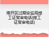 南开区过期安监局焊工证复审电话(焊工证复审电话)