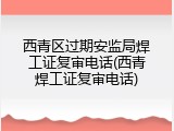 西青区过期安监局焊工证复审电话(西青焊工证复审电话)