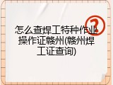 怎么查焊工特种作业操作证赣州(赣州焊工证查询)
