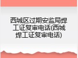 西城区过期安监局焊工证复审电话(西城焊工证复审电话)
