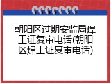 朝阳区过期安监局焊工证复审电话(朝阳区焊工证复审电话)