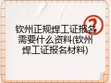 钦州正规焊工证报名需要什么资料(钦州焊工证报名材料)