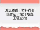怎么查焊工特种作业操作证十堰(十堰焊工证查询)