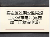 嘉定区过期安监局焊工证复审电话(嘉定焊工证复审电话)