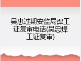 吴忠过期安监局焊工证复审电话(吴忠焊工证复审)