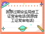 固原过期安监局焊工证复审电话(固原焊工证复审电话)