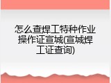 怎么查焊工特种作业操作证宣城(宣城焊工证查询)