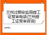 兰州过期安监局焊工证复审电话(兰州焊工证复审咨询)
