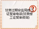 甘肃过期安监局焊工证复审电话(甘肃焊工证复审咨询)