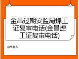 金昌过期安监局焊工证复审电话(金昌焊工证复审电话)