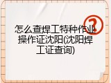 怎么查焊工特种作业操作证沈阳(沈阳焊工证查询)