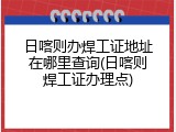 日喀则办焊工证地址在哪里查询(日喀则焊工证办理点)