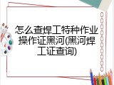 怎么查焊工特种作业操作证黑河(黑河焊工证查询)