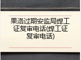 果洛过期安监局焊工证复审电话(焊工证复审电话)