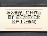 怎么查焊工特种作业操作证江北区(江北区焊工证查询)