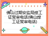 佛山过期安监局焊工证复审电话(佛山焊工证复审电话)