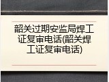 韶关过期安监局焊工证复审电话(韶关焊工证复审电话)