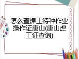 怎么查焊工特种作业操作证唐山(唐山焊工证查询)