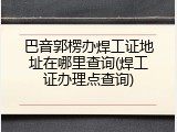 巴音郭楞办焊工证地址在哪里查询(焊工证办理点查询)