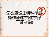 怎么查焊工特种作业操作证遂宁(遂宁焊工证查询)