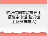 临沂过期安监局焊工证复审电话(临沂焊工证复审电话)