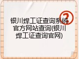 银川焊工证查询系统官方网站查询(银川焊工证查询官网)